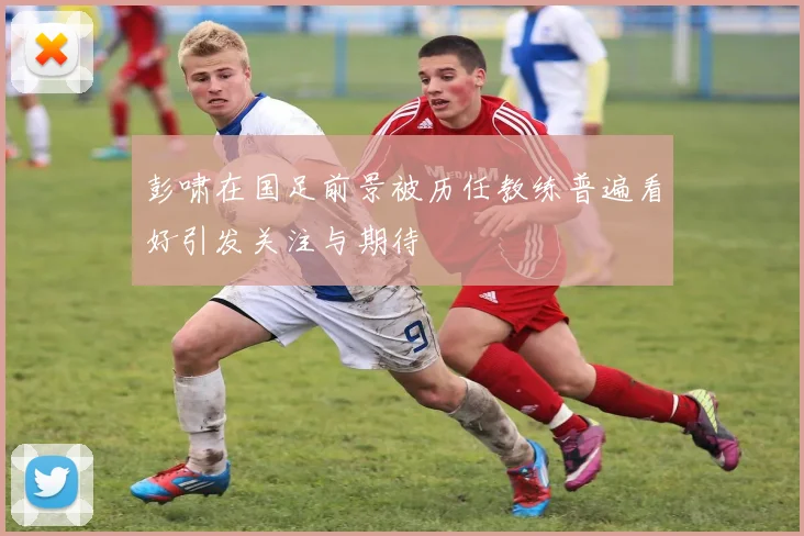 彭啸在国足前景被历任教练普遍看好引发关注与期待