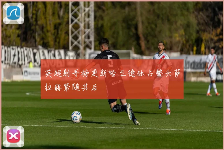 英超射手榜更新哈兰德独占鳌头萨拉赫紧随其后