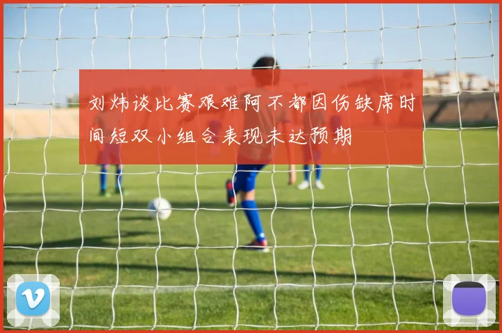 刘炜谈比赛艰难阿不都因伤缺席时间短双小组合表现未达预期