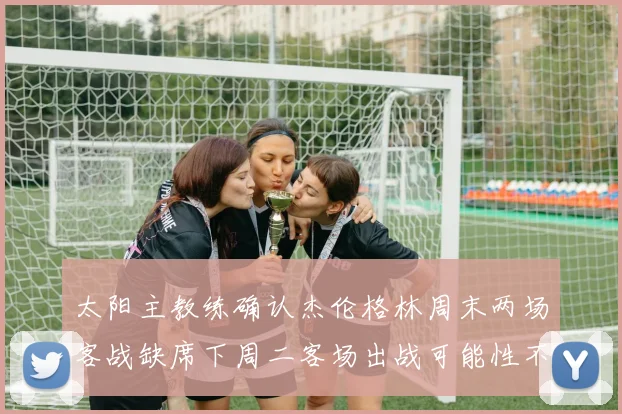 太阳主教练确认杰伦格林周末两场客战缺席下周二客场出战可能性不大