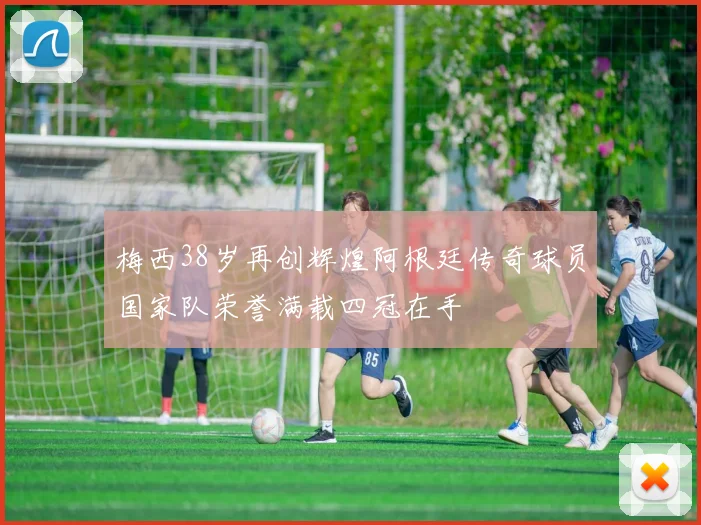 梅西38岁再创辉煌阿根廷传奇球员国家队荣誉满载四冠在手