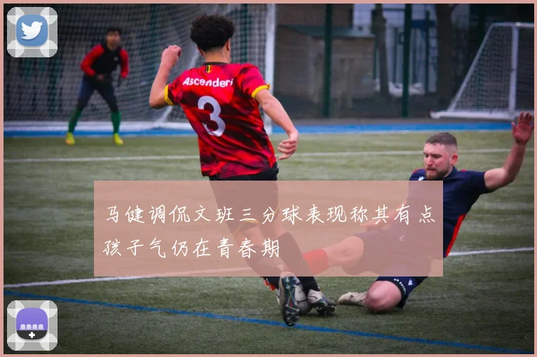马健调侃文班三分球表现称其有点孩子气仍在青春期