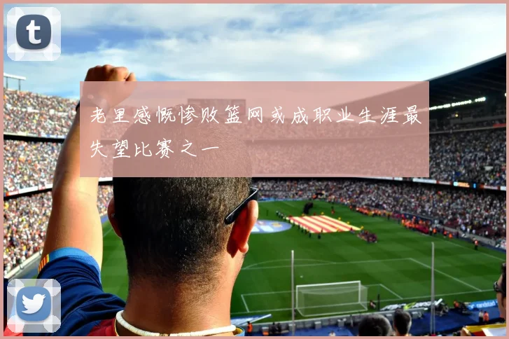 老里感慨惨败篮网或成职业生涯最失望比赛之一