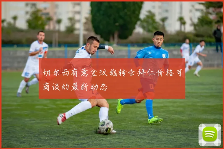 切尔西有意金玟哉转会拜仁价格可商谈的最新动态