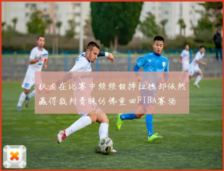 狄龙在比赛中频频假摔拉拽却依然赢得裁判青睐仿佛重回FIBA赛场