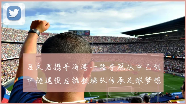 吕文君携手海港一路夺冠从中乙到中超退役后执教梯队传承足球梦想