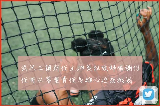 武汉三镇新任主帅莫拉致辞感谢信任将以尊重责任与雄心迎接挑战