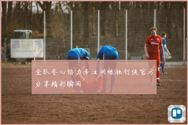 全队齐心协力专注训练独行侠官方分享精彩瞬间