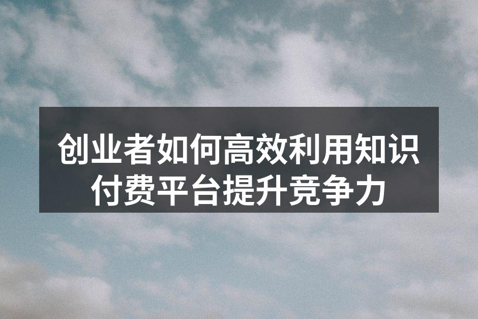 创业者如何高效利用知识付费平台提升竞争力